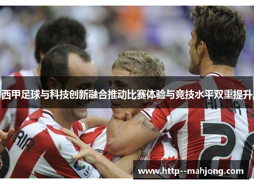 西甲足球与科技创新融合推动比赛体验与竞技水平双重提升