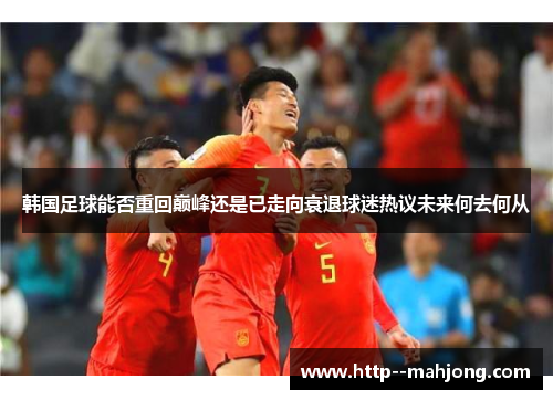 韩国足球能否重回巅峰还是已走向衰退球迷热议未来何去何从