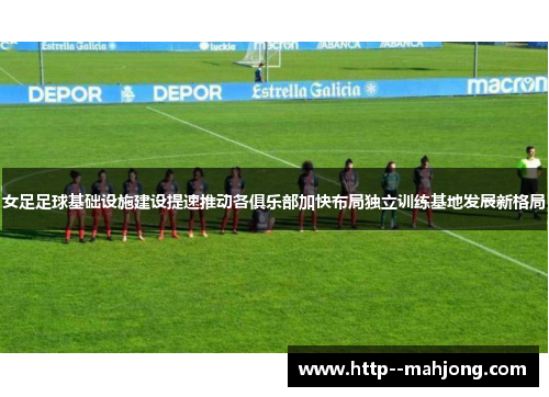女足足球基础设施建设提速推动各俱乐部加快布局独立训练基地发展新格局